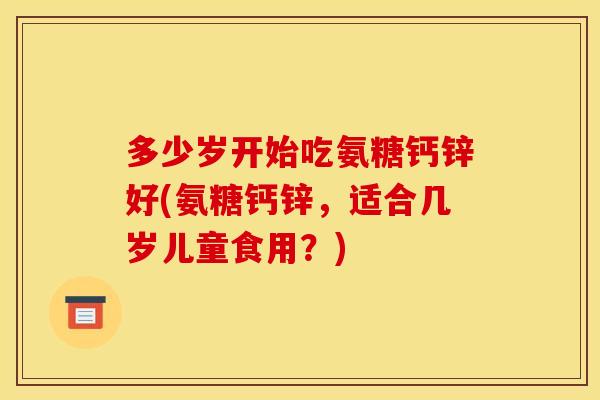 多少岁开始吃氨糖钙锌好(氨糖钙锌,适合几岁儿童食用?) 多少岁开始吃氨糖钙锌好(氨糖钙锌,适合几岁儿童食用?)