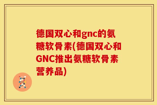 德国双心和gnc的氨糖软骨素(德国双心和GNC推出氨糖软骨素营养品)