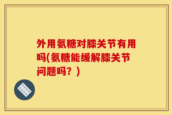 外用氨糖对膝关节有用吗(氨糖能缓解膝关节问题吗？)