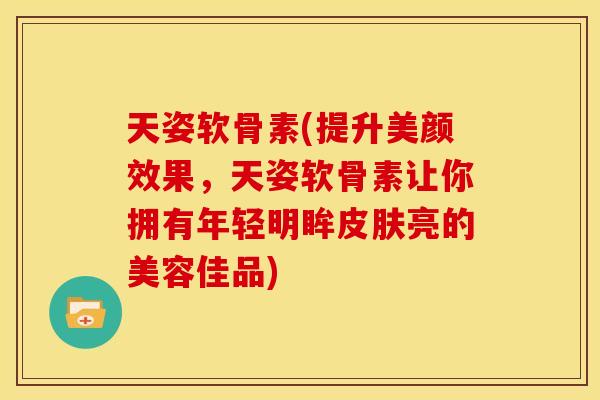天姿软骨素(提升美颜效果，天姿软骨素让你拥有年轻明眸皮肤亮的美容佳品)
