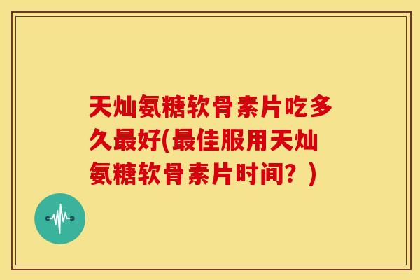 天灿氨糖软骨素片吃多久最好(最佳服用天灿氨糖软骨素片时间？)