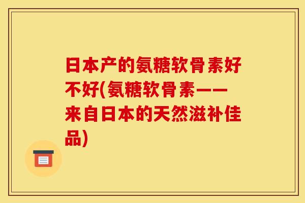 日本产的氨糖软骨素好不好(氨糖软骨素——来自日本的天然滋补佳品)