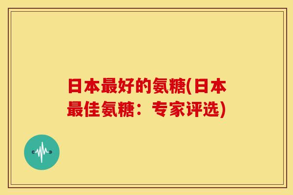 日本最好的氨糖(日本最佳氨糖：专家评选)