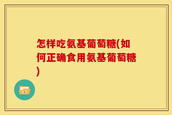 怎样吃氨基葡萄糖(如何正确食用氨基葡萄糖)