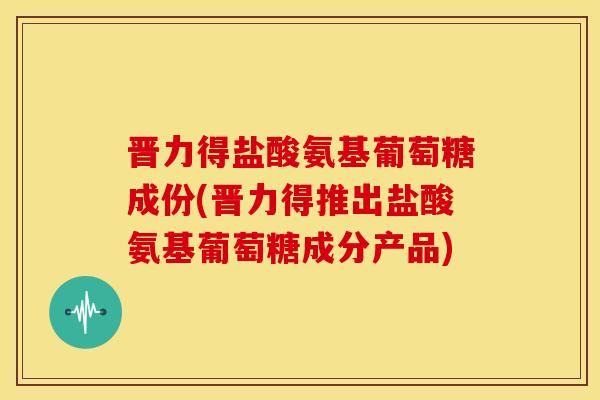 晋力得盐酸氨基葡萄糖成份(晋力得推出盐酸氨基葡萄糖成分产品)