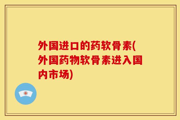 外国进口的药软骨素(外国药物软骨素进入国内市场)