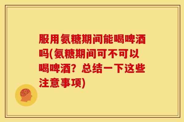 服用氨糖期间能喝啤酒吗(氨糖期间可不可以喝啤酒？总结一下这些注意事项)