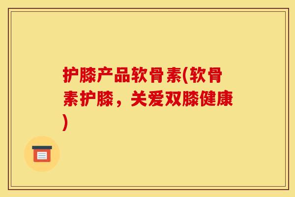 护膝产品软骨素(软骨素护膝，关爱双膝健康)