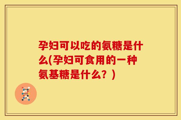 孕妇可以吃的氨糖是什么(孕妇可食用的一种氨基糖是什么？)