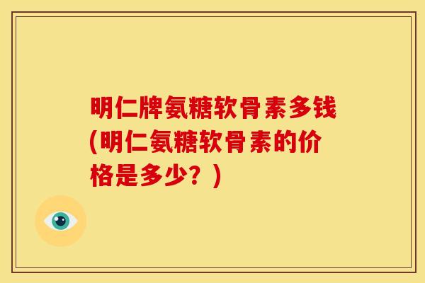 明仁牌氨糖软骨素多钱(明仁氨糖软骨素的价格是多少？)