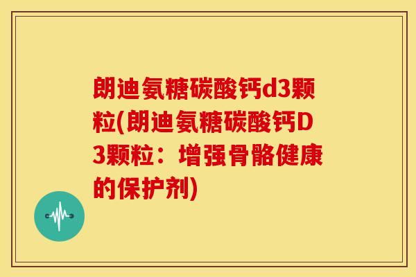 朗迪氨糖碳酸钙d3颗粒(朗迪氨糖碳酸钙D3颗粒：增强骨骼健康的保护剂)