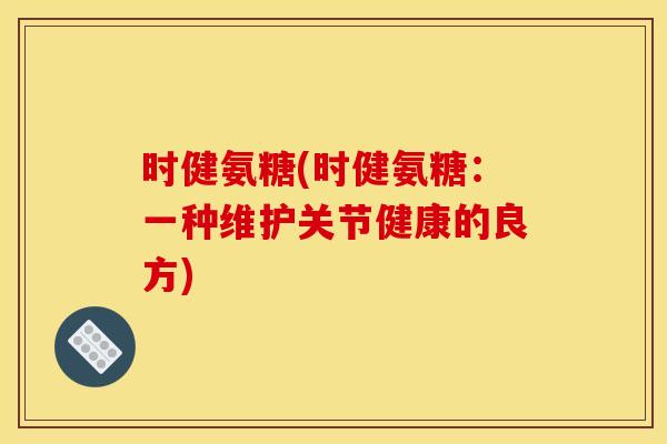 时健氨糖(时健氨糖:一种维护关节健康的良方) 时健氨糖(时健氨糖:一种维护关节健康的良方)