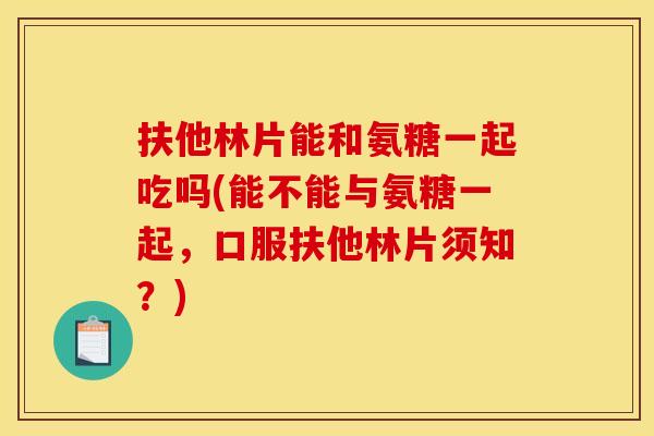 扶他林片能和氨糖一起吃吗(能不能与氨糖一起，口服扶他林片须知？)
