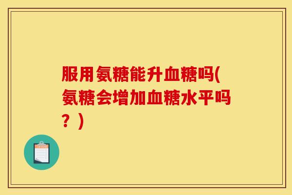 服用氨糖能升血糖吗(氨糖会增加血糖水平吗？)