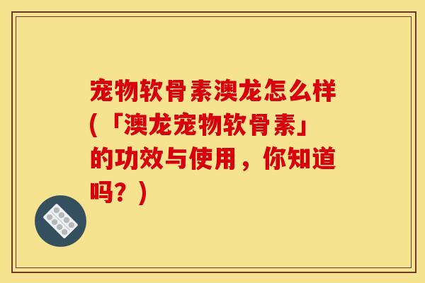 宠物软骨素澳龙怎么样(「澳龙宠物软骨素」的功效与使用，你知道吗？)