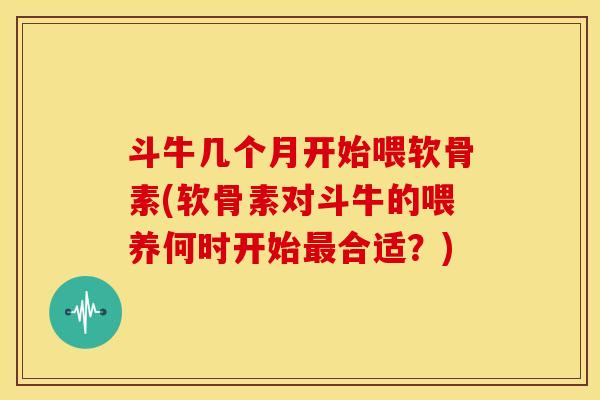 斗牛几个月开始喂软骨素(软骨素对斗牛的喂养何时开始最合适？)