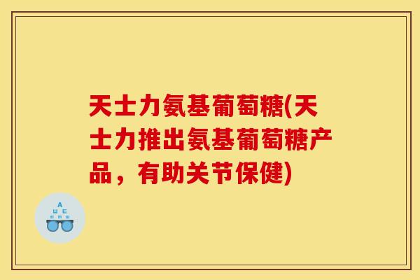 天士力氨基葡萄糖(天士力推出氨基葡萄糖产品，有助关节保健)