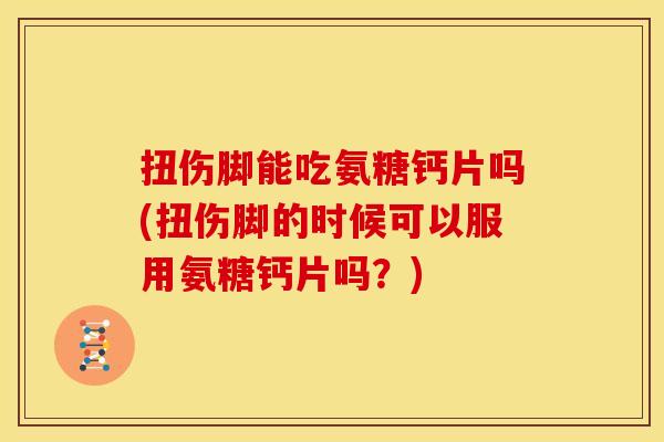 扭伤脚能吃氨糖钙片吗(扭伤脚的时候可以服用氨糖钙片吗?) 扭伤脚能吃氨糖钙片吗(扭伤脚的时候可以服用氨糖钙片吗?)