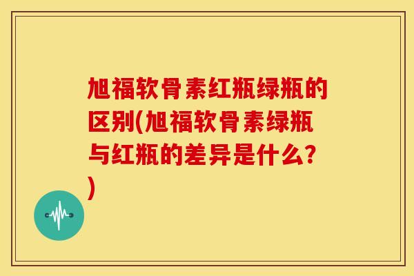 旭福软骨素红瓶绿瓶的区别(旭福软骨素绿瓶与红瓶的差异是什么？)