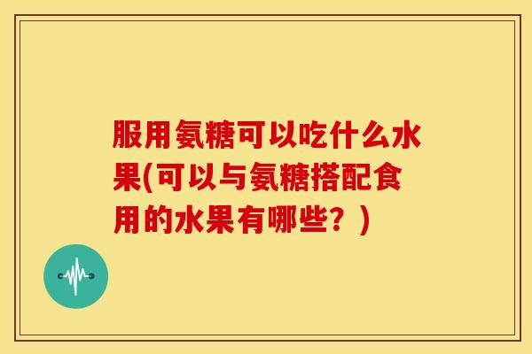 服用氨糖可以吃什么水果(可以与氨糖搭配食用的水果有哪些？)