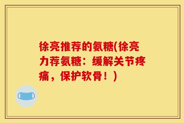 徐亮推荐的氨糖(徐亮力荐氨糖：缓解关节疼痛，保护软骨！)