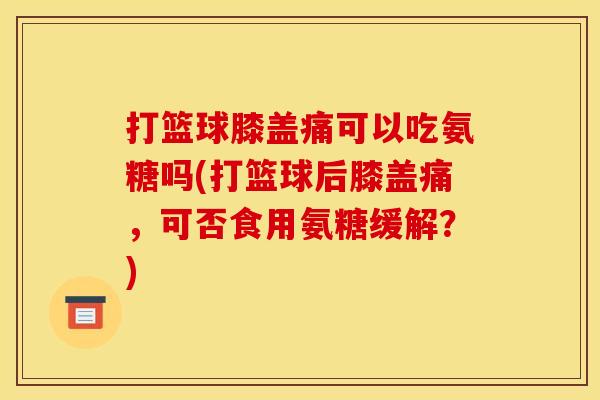 打篮球膝盖痛可以吃氨糖吗(打篮球后膝盖痛，可否食用氨糖缓解？)