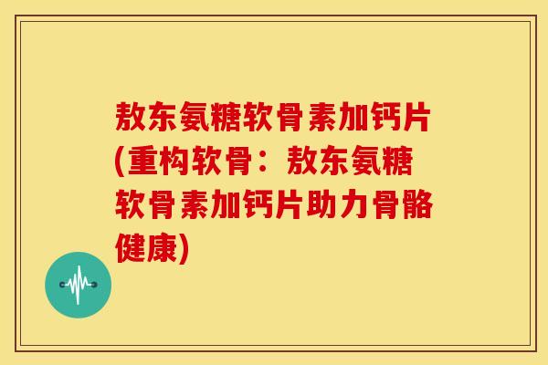 敖东氨糖软骨素加钙片(重构软骨:敖东氨糖软骨素加钙片助力骨骼健康) 敖东氨糖软骨素加钙片(重构软骨:敖东氨糖软骨素加钙片助力骨骼健康)