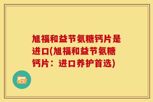 旭福和益节氨糖钙片是进口(旭福和益节氨糖钙片：进口养护首选)