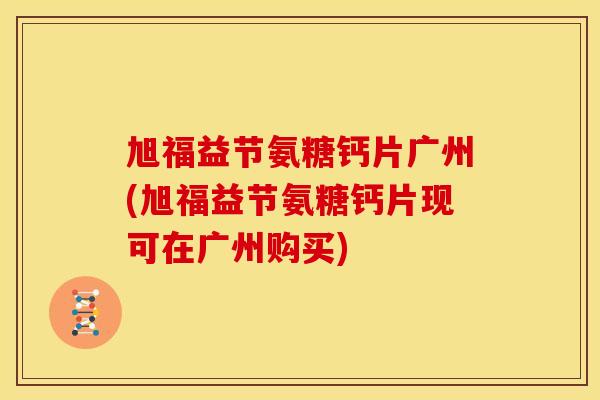 旭福益节氨糖钙片广州(旭福益节氨糖钙片现可在广州购买)
