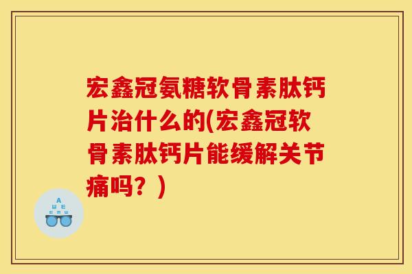 宏鑫冠氨糖软骨素肽钙片治什么的(宏鑫冠软骨素肽钙片能缓解关节痛吗？)