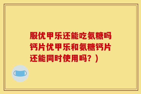 服优甲乐还能吃氨糖吗钙片优甲乐和氨糖钙片还能同时使用吗？)