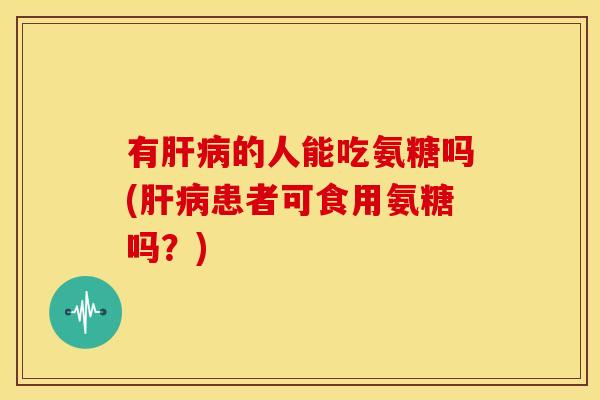 有肝病的人能吃氨糖吗(肝病患者可食用氨糖吗？)