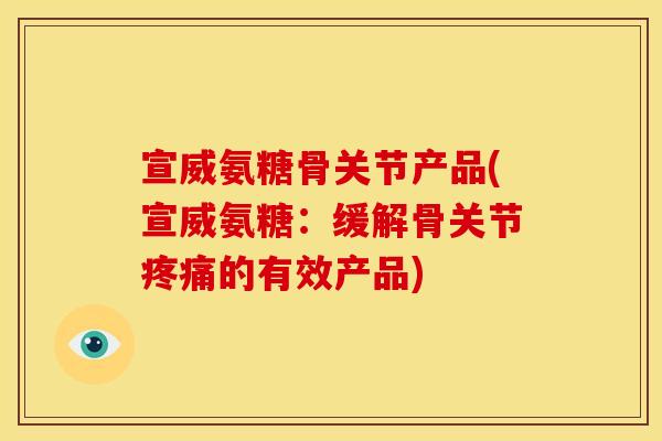 宣威氨糖骨关节产品(宣威氨糖：缓解骨关节疼痛的有效产品)