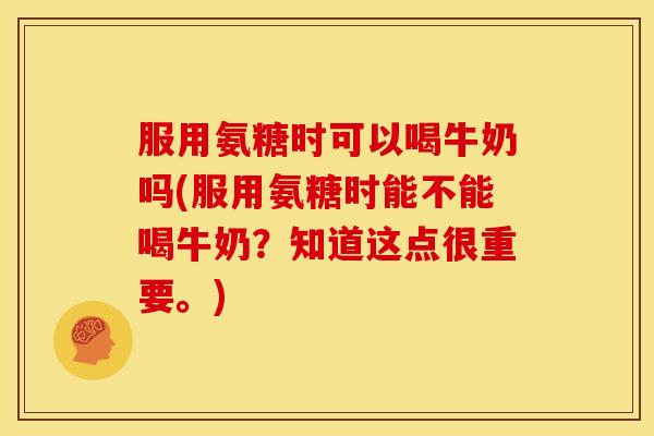服用氨糖时可以喝牛奶吗(服用氨糖时能不能喝牛奶?知道这点很重要。) 服用氨糖时可以喝牛奶吗(服用氨糖时能不能喝牛奶?知道这点很重要。)