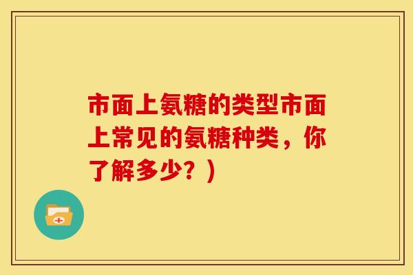 市面上氨糖的类型市面上常见的氨糖种类，你了解多少？)