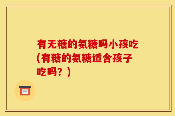 有无糖的氨糖吗小孩吃(有糖的氨糖适合孩子吃吗？)