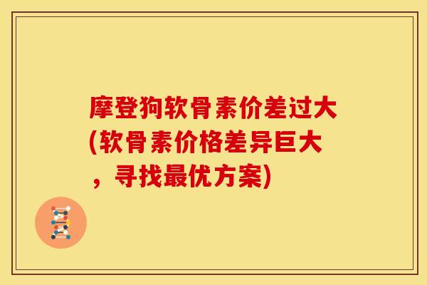 摩登狗软骨素价差过大(软骨素价格差异巨大，寻找最优方案)