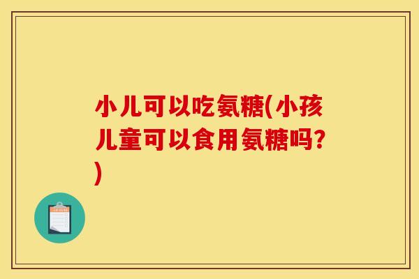 小儿可以吃氨糖(小孩儿童可以食用氨糖吗？)