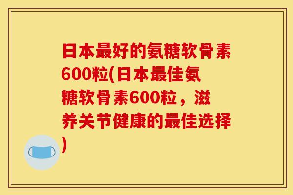日本最好的氨糖软骨素600粒(日本最佳氨糖软骨素600粒，滋养关节健康的最佳选择)
