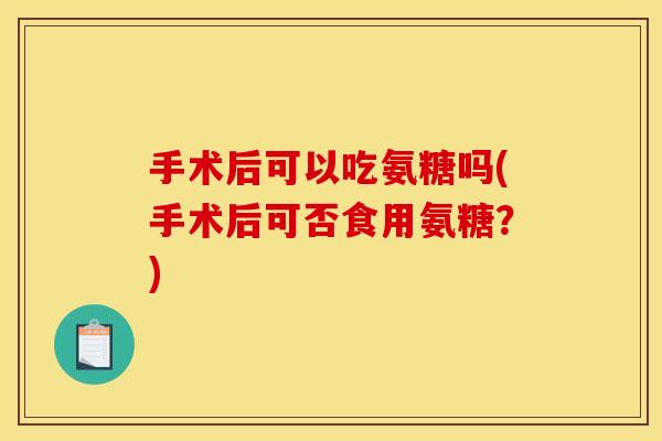手术后可以吃氨糖吗(手术后可否食用氨糖？)