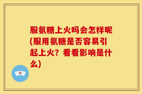 服氨糖上火吗会怎样呢(服用氨糖是否容易引起上火？看看影响是什么)