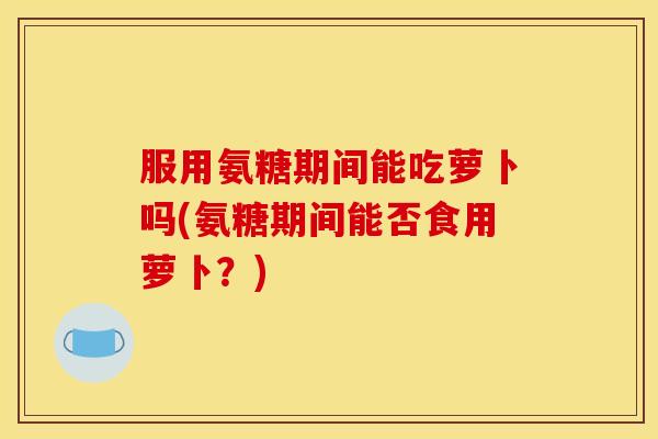 服用氨糖期间能吃萝卜吗(氨糖期间能否食用萝卜？)