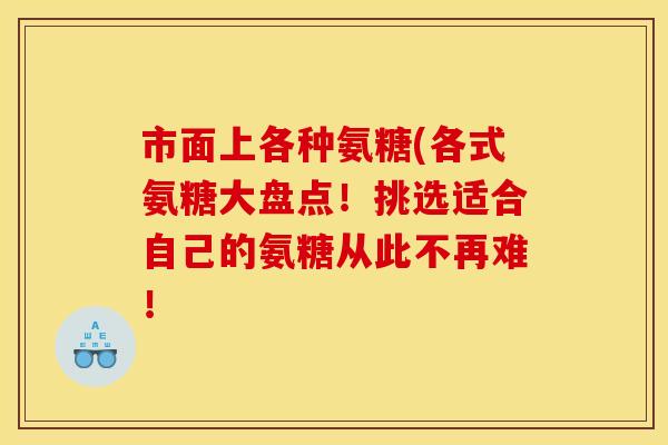 市面上各种氨糖(各式氨糖大盘点!挑选适合自己的氨糖从此不再难! 市面上各种氨糖(各式氨糖大盘点!挑选适合自己的氨糖从此不再难!