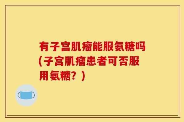 有子宫能服氨糖吗(子宫患者可否服用氨糖?) 有子宫能服氨糖吗(子宫患者可否服用氨糖?)