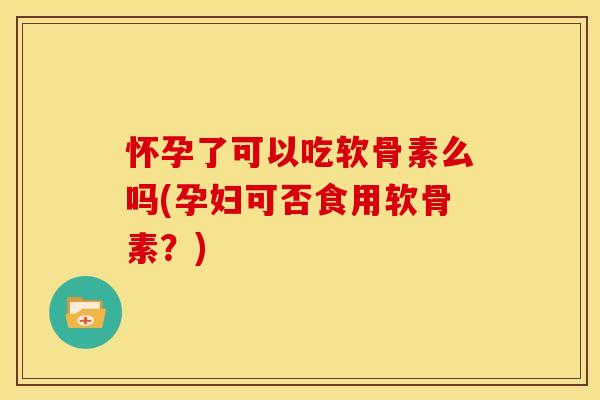 怀孕了可以吃软骨素么吗(孕妇可否食用软骨素？)