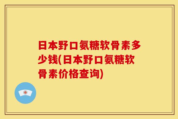 日本野口氨糖软骨素多少钱(日本野口氨糖软骨素价格查询)