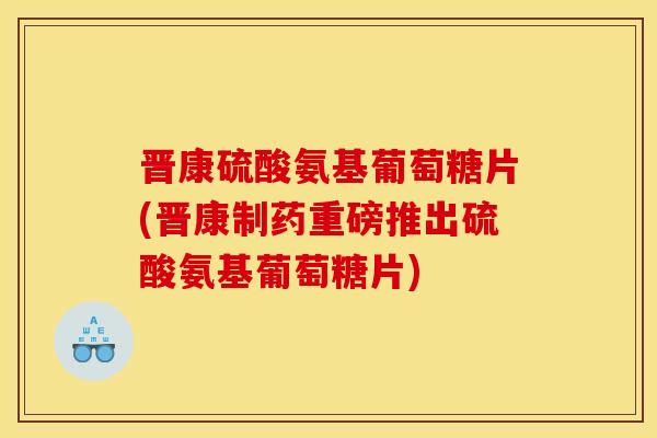 晋康硫酸氨基葡萄糖片(晋康制药重磅推出硫酸氨基葡萄糖片)