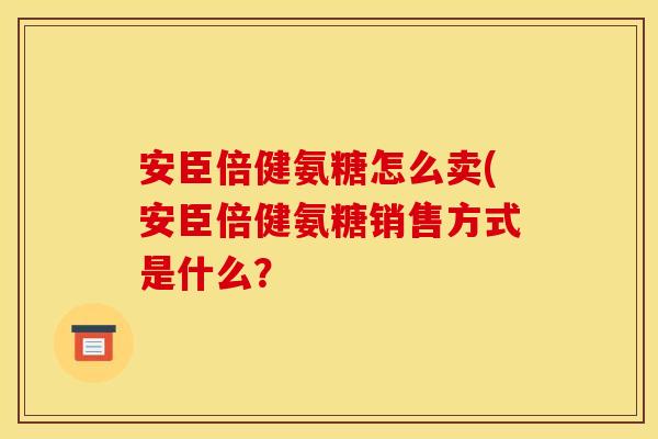 安臣倍健氨糖怎么卖(安臣倍健氨糖销售方式是什么？