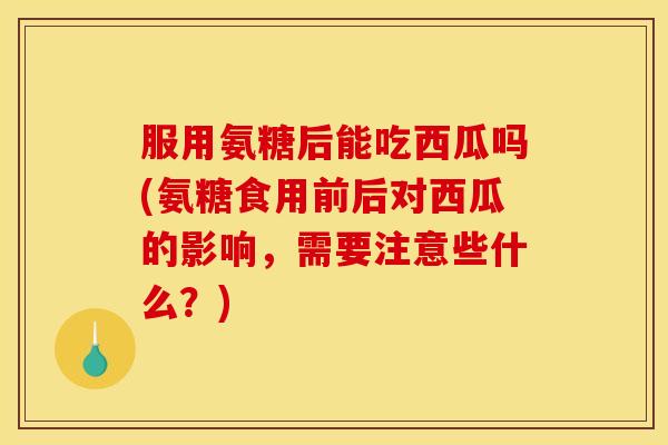 服用氨糖后能吃西瓜吗(氨糖食用前后对西瓜的影响，需要注意些什么？)
