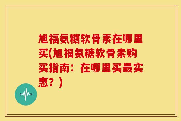 旭福氨糖软骨素在哪里买(旭福氨糖软骨素购买指南：在哪里买最实惠？)